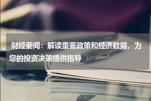  财经要闻：解读重要政策和经济数据，为您的投资决策提供指导