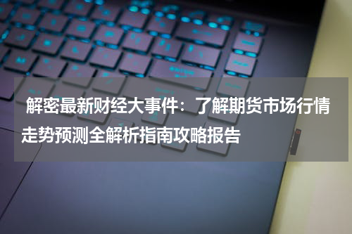  解密最新财经大事件：了解期货市场行情走势预测全解析指南攻略报告