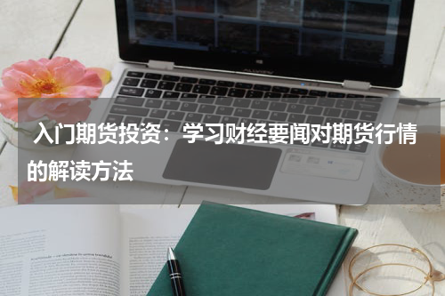  入门期货投资：学习财经要闻对期货行情的解读方法