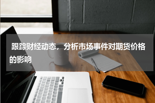  跟踪财经动态，分析市场事件对期货价格的影响