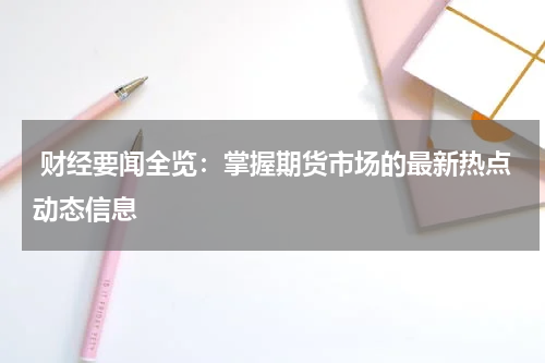  财经要闻全览：掌握期货市场的最新热点动态信息