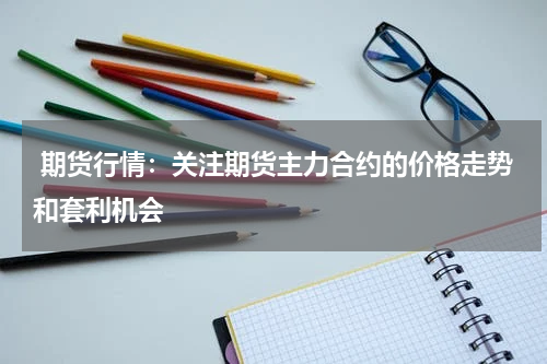  期货行情：关注期货主力合约的价格走势和套利机会
