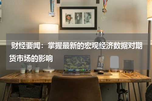  财经要闻：掌握最新的宏观经济数据对期货市场的影响