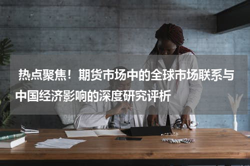  热点聚焦！期货市场中的全球市场联系与中国经济影响的深度研究评析
