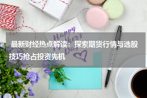  最新财经热点解读：探索期货行情与选股技巧抢占投资先机