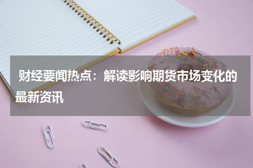  财经要闻热点：解读影响期货市场变化的最新资讯