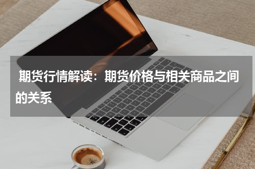  期货行情解读：期货价格与相关商品之间的关系