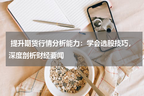  提升期货行情分析能力：学会选股技巧，深度剖析财经要闻