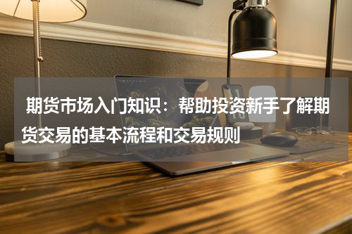  期货市场入门知识：帮助投资新手了解期货交易的基本流程和交易规则