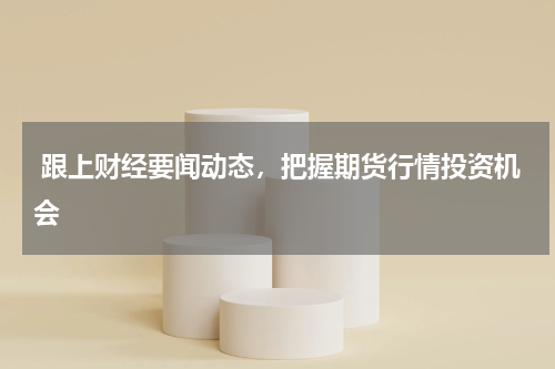  跟上财经要闻动态，把握期货行情投资机会