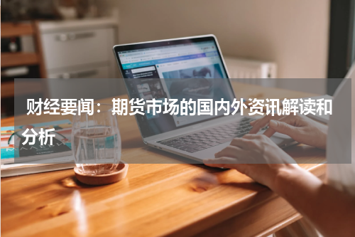  财经要闻：期货市场的国内外资讯解读和分析