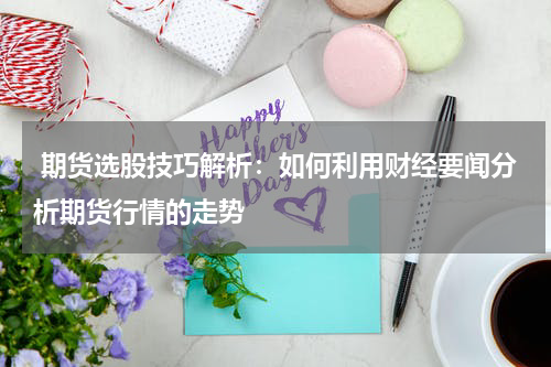 期货选股技巧解析：如何利用财经要闻分析期货行情的走势