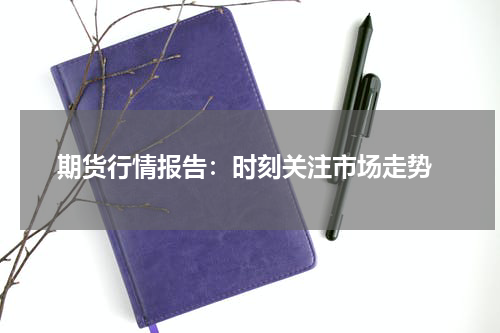  期货行情报告：时刻关注市场走势