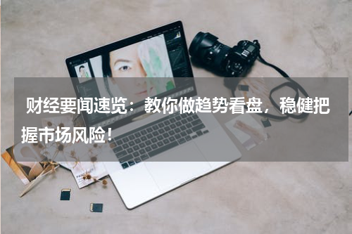  财经要闻速览：教你做趋势看盘，稳健把握市场风险！