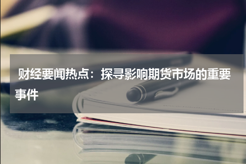  财经要闻热点：探寻影响期货市场的重要事件