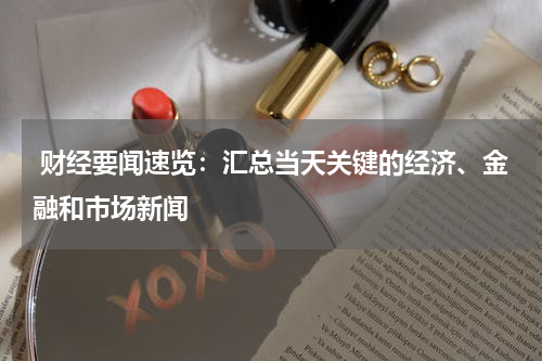  财经要闻速览：汇总当天关键的经济、金融和市场新闻