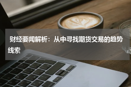  财经要闻解析：从中寻找期货交易的趋势线索