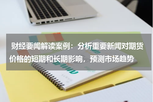  财经要闻解读案例：分析重要新闻对期货价格的短期和长期影响，预测市场趋势