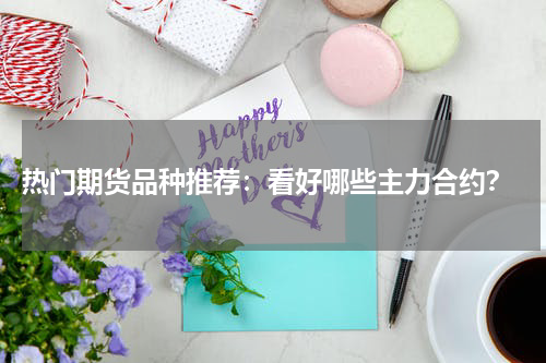  热门期货品种推荐：看好哪些主力合约？