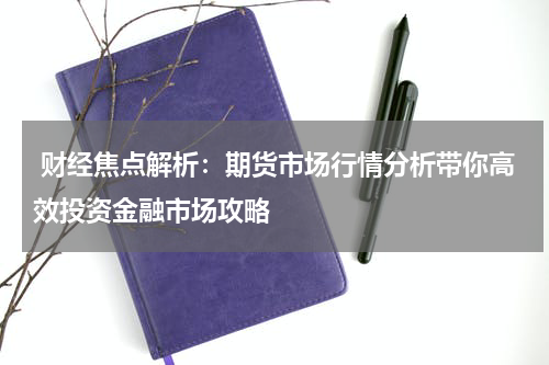  财经焦点解析：期货市场行情分析带你高效投资金融市场攻略