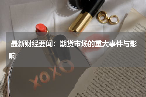  最新财经要闻：期货市场的重大事件与影响