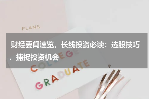  财经要闻速览，长线投资必读：选股技巧，捕捉投资机会