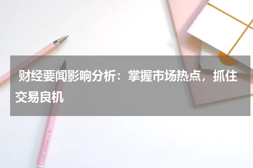  财经要闻影响分析：掌握市场热点，抓住交易良机