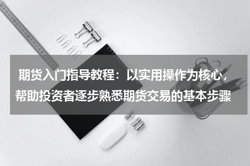 期货入门指导教程：以实用操作为核心，帮助投资者逐步熟悉期货交易的基本步骤