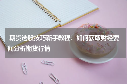  期货选股技巧新手教程：如何获取财经要闻分析期货行情