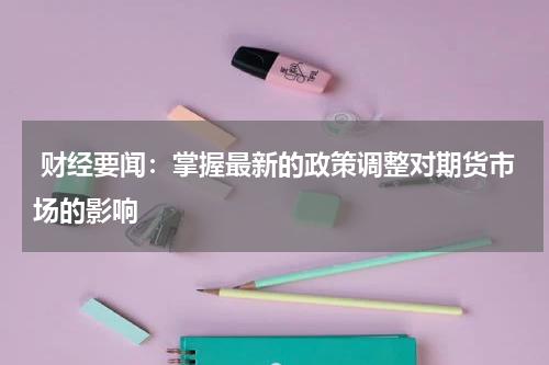  财经要闻：掌握最新的政策调整对期货市场的影响