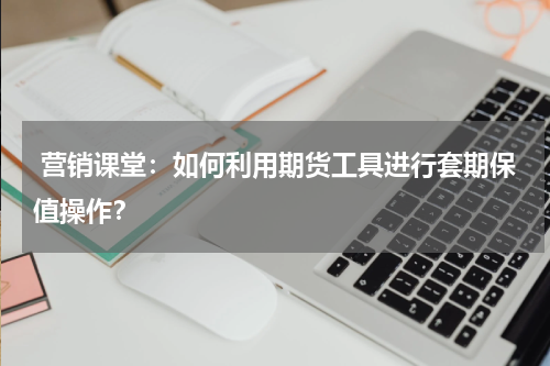  营销课堂：如何利用期货工具进行套期保值操作？