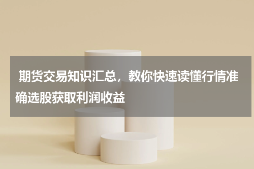 期货交易知识汇总，教你快速读懂行情准确选股获取利润收益