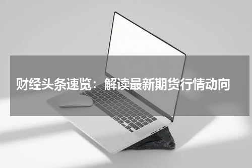  财经头条速览：解读最新期货行情动向