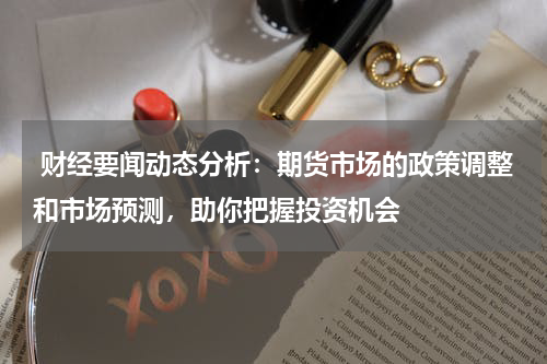  财经要闻动态分析：期货市场的政策调整和市场预测，助你把握投资机会