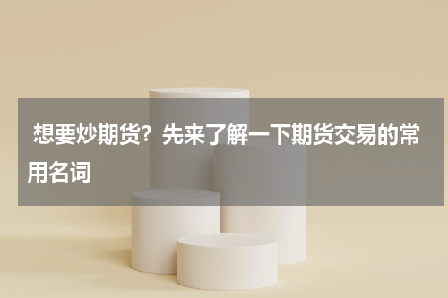  想要炒期货？先来了解一下期货交易的常用名词