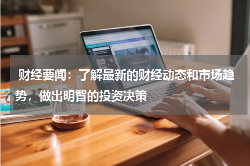  财经要闻：了解最新的财经动态和市场趋势，做出明智的投资决策