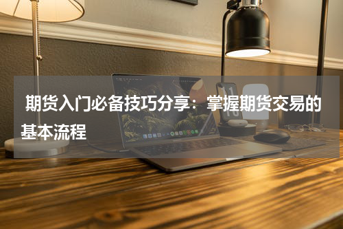  期货入门必备技巧分享：掌握期货交易的基本流程