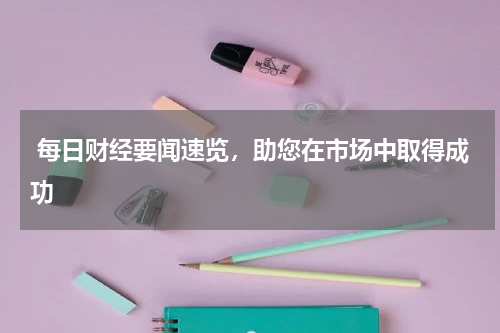  每日财经要闻速览，助您在市场中取得成功