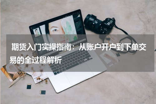  期货入门实操指南：从账户开户到下单交易的全过程解析