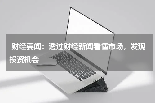  财经要闻：透过财经新闻看懂市场，发现投资机会