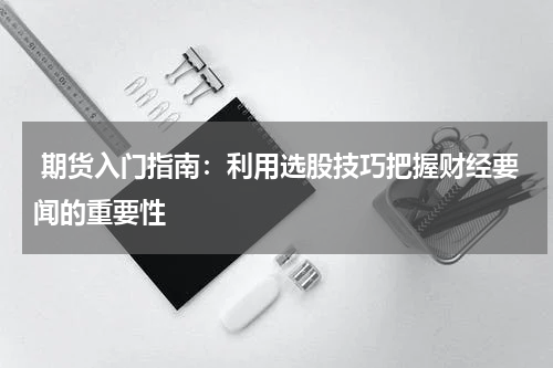  期货入门指南：利用选股技巧把握财经要闻的重要性