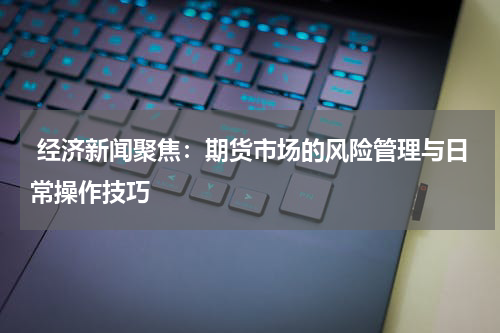  经济新闻聚焦：期货市场的风险管理与日常操作技巧