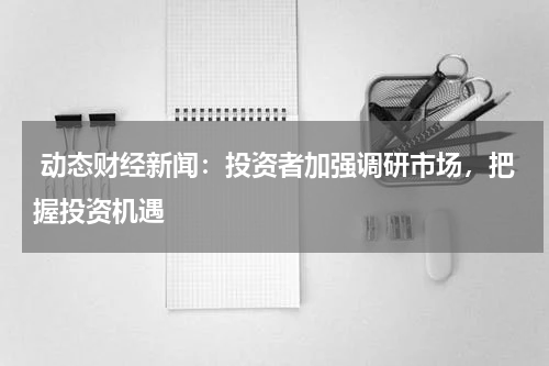  动态财经新闻：投资者加强调研市场，把握投资机遇