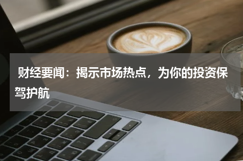  财经要闻：揭示市场热点，为你的投资保驾护航