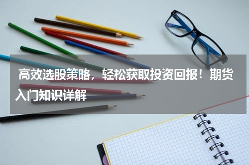  高效选股策略，轻松获取投资回报！期货入门知识详解