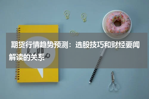  期货行情趋势预测：选股技巧和财经要闻解读的关系