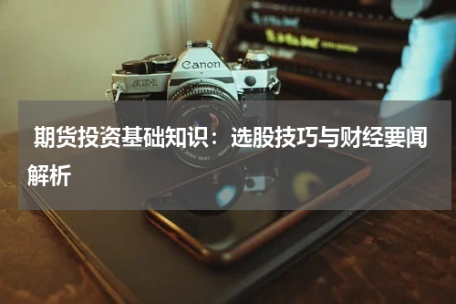  期货投资基础知识：选股技巧与财经要闻解析