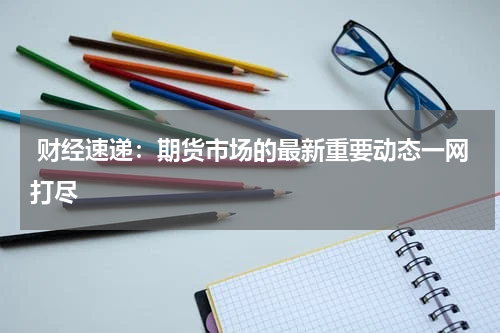  财经速递：期货市场的最新重要动态一网打尽