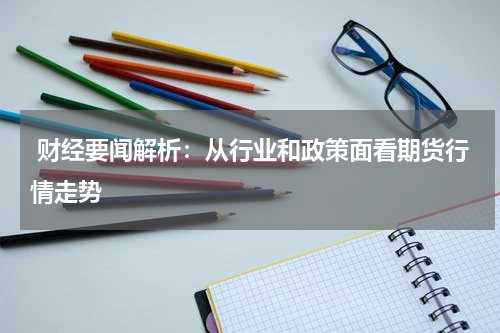  财经要闻解析：从行业和政策面看期货行情走势