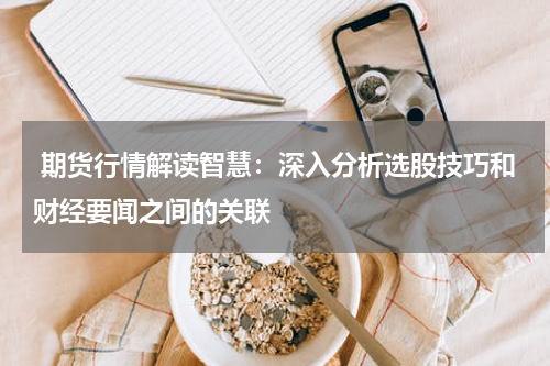  期货行情解读智慧：深入分析选股技巧和财经要闻之间的关联